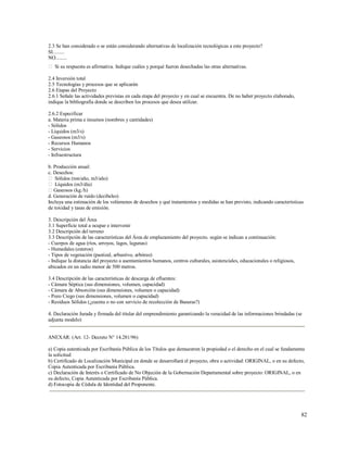 82
2.3 Se han considerado o se están considerando alternativas de localización tecnológicas a este proyecto?
SI.........
NO.........
 Si su respuesta es afirmativa. Indique cuáles y porqué fueron desechadas las otras alternativas.
2.4 Inversión total
2.5 Tecnologías y procesos que se aplicarán
2.6 Etapas del Proyecto
2.6.1 Señale las actividades previstas en cada etapa del proyecto y en cual se encuentra. De no haber proyecto elaborado,
indique la bibliografía donde se describen los procesos que desea utilizar.
2.6.2 Especificar
a. Materia prima e insumos (nombres y cantidades)
- Sólidos
- Líquidos (m3/s)
- Gaseosos (m3/s)
- Recursos Humanos
- Servicios
- Infraestructura
b. Producción anual:
c. Desechos:
 Sólidos (ton/año, m3/año)
 Líquidos (m3/día)
Gaseosos (kg./h)
d. Generación de ruido (decibeles)
Incluya una estimación de los volúmenes de desechos y qué tratamientos y medidas se han previsto, indicando características
de toxidad y tasas de emisión.
3. Descripción del Área
3.1 Superficie total a ocupar e intervenir
3.2 Descripción del terreno
3.3 Descripción de las características del Área de emplazamiento del proyecto. según se indican a continuación:
- Cuerpos de agua (ríos, arroyos, lagos, lagunas)
- Humedales (esteros)
- Tipos de vegetación (pastizal, arbustivo, arbóreo)
- Indique la distancia del proyecto a asentamientos humanos, centros culturales, asistenciales, educacionales o religiosos,
ubicados en un radio menor de 500 metros.
3.4 Descripción de las características de descarga de efluentes:
- Cámara Séptica (sus dimensiones, volumen, capacidad)
- Cámara de Absorción (sus dimensiones, volumen o capacidad)
- Pozo Ciego (sus dimensiones, volumen o capacidad)
- Residuos Sólidos (¿cuenta o no con servicio de recolección de Basuras?)
4. Declaración Jurada y firmada del titular del emprendimiento garantizando la veracidad de las informaciones brindadas (se
adjunta modelo)
ANEXAR: (Art. 12- Decreto N° 14.281/96)
a) Copia autenticada por Escribanía Pública de los Títulos que demuestren la propiedad o el derecho en el cual se fundamenta
la solicitud
b) Certificado de Localización Municipal en donde se desarrollará el proyecto, obra o actividad: ORIGINAL, o en su defecto,
Copia Autenticada por Escribanía Pública.
c) Declaración de Interés o Certificado de No Objeción de la Gobernación Departamental sobre proyecto: ORIGINAL, o en
su defecto, Copia Autenticada por Escribanía Pública.
d) Fotocopia de Cédula de Identidad del Proponente.
 