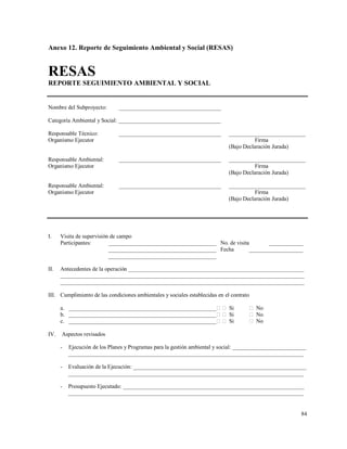 84
Anexo 12. Reporte de Seguimiento Ambiental y Social (RESAS)
RESAS
REPORTE SEGUIMIENTO AMBIENTAL Y SOCIAL
Nombre del Subproyecto: ____________________________________
Categoría Ambiental y Social: ____________________________________
Responsable Técnico: ____________________________________ ___________________________
Organismo Ejecutor Firma
(Bajo Declaración Jurada)
Responsable Ambiental: ____________________________________ ___________________________
Organismo Ejecutor Firma
(Bajo Declaración Jurada)
Responsable Ambiental: ____________________________________ ___________________________
Organismo Ejecutor Firma
(Bajo Declaración Jurada)
I. Visita de supervisión de campo
Participantes: ______________________________________ No. de visita ____________
______________________________________ Fecha ___________________
______________________________________
II. Antecedentes de la operación ______________________________________________________________
______________________________________________________________________________________
______________________________________________________________________________________
III. Cumplimiento de las condiciones ambientales y sociales establecidas en el contrato
a. ____________________________________________________ Si  No
b. ____________________________________________________ Si  No
c. ____________________________________________________ Si  No
IV. Aspectos revisados
- Ejecución de los Planes y Programas para la gestión ambiental y social: __________________________
___________________________________________________________________________________
- Evaluación de la Ejecución: _____________________________________________________________
___________________________________________________________________________________
- Presupuesto Ejecutado: ________________________________________________________________
___________________________________________________________________________________
 