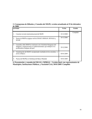 88
3. Cronograma de Difusión y Consulta del MGPI, versión actualizada al 19 de diciembre
de 2008
Actividad Fecha Estado
1. Concluir revisión interinstitucional del MGPI 22/12/2008
Cumplido
2. Puesta de MGPI en página web de ESSAP, ERSSAN, SENASA y
SEAM
26/12/2008
3. Consultas sobre MGPI en reuniones con el Instituto Paraguayo del
Indígena y organizaciones no gubernamentales que trabajan en la
problemática indígena del país.
29/12/2008
4. Actualización del MGPI, incorporando resultados de las consultas, y
envío al Banco. 05/01/2009
5. Puesta del MGPIen el Infoshop del Banco Mundial 05/01/2009
4. Presentación y consulta del MGAS y MPRIAI – Versión final, con representantes de
Municipios, Instituciones Públicas, y Sociedad Civil, 30/01/2009. Cumplido
 
