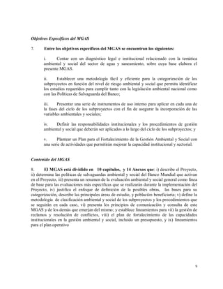 9
Objetivos Específicos del MGAS
7. Entre los objetivos específicos del MGAS se encuentran los siguientes:
i. Contar con un diagnóstico legal e institucional relacionado con la temática
ambiental y social del sector de agua y saneamiento, sobre cuya base elabora el
presente MGAS.
ii. Establecer una metodología fácil y eficiente para la categorización de los
subproyectos en función del nivel de riesgo ambiental y social que permita identificar
los estudios requeridos para cumplir tanto con la legislación ambiental nacional como
con las Políticas de Salvaguarda del Banco;
iii. Presentar una serie de instrumentos de uso interno para aplicar en cada una de
la fases del ciclo de los subproyectos con el fin de asegurar la incorporación de las
variables ambientales y sociales;
iv. Definir las responsabilidades institucionales y los procedimientos de gestión
ambiental y social que deberán ser aplicados a lo largo del ciclo de los subproyectos; y
v. Plantear un Plan para el Fortalecimiento de la Gestión Ambiental y Social con
una serie de actividades que permitirán mejorar la capacidad institucional y sectorial.
Contenido del MGAS
8. El MGAS está dividido en 10 capítulos, y 14 Anexos que: i) describe el Proyecto,
ii) determina las políticas de salvaguardas ambiental y social del Banco Mundial que activan
en el Proyecto, iii) presenta un resumen de la evaluación ambiental y social general como línea
de base para las evaluaciones más específicas que se realizarán durante la implementación del
Proyecto, iv) justifica el enfoque de definición de la posibles obras, las bases para su
categorización, describe las principales áreas de estudio, y población beneficiaria; v) define la
metodología de clasificación ambiental y social de los subproyectos y los procedimientos que
se seguirán en cada caso, vi) presenta los principios de comunicación y consulta de este
MGAS y de los demás que emerjan del mismo; y establece lineamientos para vii) la gestión de
reclamos y resolución de conflictos, viii) el plan de fortalecimiento de las capacidades
institucionales en la gestión ambiental y social, incluido un presupuesto, y ix) lineamientos
para el plan operativo
 