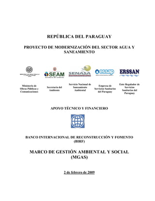 REPÚBLICA DEL PARAGUAY
PROYECTO DE MODERNIZACIÓN DEL SECTOR AGUA Y
SANEAMIENTO
Ministerio de
Obras Públicas y
Comunicaciones
Secretaría del
Ambiente
Servicio Nacional de
Saneamiento
Ambiental
Empresa de
Servicios Sanitarios
del Paraguay
Ente Regulador de
Servicios
Sanitarios del
Paraguay
APOYO TÉCNICO Y FINANCIERO
BANCO INTERNACIONAL DE RECONSTRUCCIÓN Y FOMENTO
(BIRF)
MARCO DE GESTIÓN AMBIENTAL Y SOCIAL
(MGAS)
2 de febrero de 2009
 