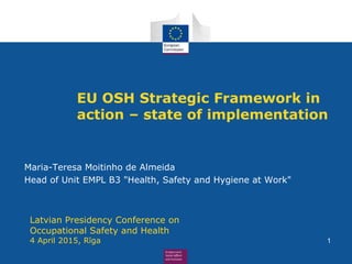 EU OSH Strategic Framework in
action – state of implementation
Maria-Teresa Moitinho de Almeida
Head of Unit EMPL B3 "Health, Safety and Hygiene at Work"
Latvian Presidency Conference on
Occupational Safety and Health
4 April 2015, Rīga 1
 