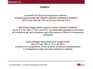 Stranieri (1)
Incremento dei flussi di immigrazione straniera,
crescita esponenziale dei cittadini stranieri residenti in Calabria
(dal 2,4 per mille del 1991 al 33,6 per mille del 2011)
Diminuisce leggermente la quota di minori stranieri residenti,
(da 23,4 % del 1991 a 19,0 % del 2011, sul totale della popolazione straniera)
ad indicazione del netto prevalere negli ultimi decenni di flussi di immigrazione
individuale
Lieve sviluppo della presenza di coppie miste,
(da 0,2 % del 1991 a 1,5 % del 2011)
indicativo di un progressivo, anche se lento, processo di stabilizzazione
e di integrazione delle comunità immigrate in Calabria
M. Grazia Ettore – L’equilibrio demografico e territoriale
Calabria
 