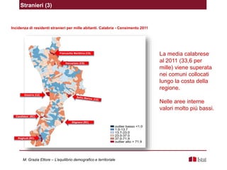 Incidenza di residenti stranieri per mille abitanti. Calabria - Censimento 2011
La media calabrese
al 2011 (33,6 per
mille) viene superata
nei comuni collocati
lungo la costa della
regione.
Nelle aree interne
valori molto più bassi.
Stranieri (3)
Gizzeria (CZ)
Candidoni (RC)
Roghudi (RC)
Stignano (RC)
Francavilla Marittima (CS)
Vaccarizzo (CS)
M. Grazia Ettore – L’equilibrio demografico e territoriale
 