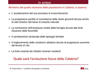 All’interno del quadro recessivo della popolazione in Calabria, si osserva:
 L’ accelerazione del suo processo di invecchiamento
 La progressiva perdita di consistenza delle classi giovanili dovuta anche
al calo drastico del tasso di crescita naturale
 La contrazione dell’ampiezza media della famiglia dovuta alla forte
riduzione della fecondità
 Il cambiamento strutturale delle tipologie familiari
 Il miglioramento delle condizioni abitative dovuto al progressivo aumento
del tenore di vita
 La forte crescita dei cittadini stranieri residenti
In sintesi
Quale sarà l’evoluzione futura della Calabria?
M. Grazia Ettore – L’equilibrio demografico e territoriale
 