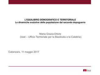 L’EQUILIBRIO DEMOGRAFICO E TERRITORIALE
Le dinamiche evolutive della popolazione dal secondo dopoguerra
Maria Grazia Ettore
(Istat – Ufficio Territoriale per la Basilicata e la Calabria)
Catanzaro, 11 maggio 2017
 