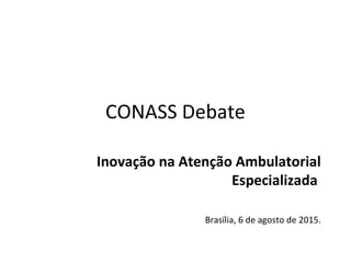 CONASS Debate
Inovação na Atenção Ambulatorial
Especializada
Brasília, 6 de agosto de 2015.
 