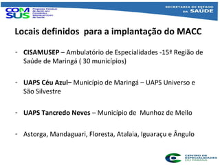 Locais definidos para a implantação do MACC
- CISAMUSEP – Ambulatório de Especialidades -15ª Região de
Saúde de Maringá ( ...