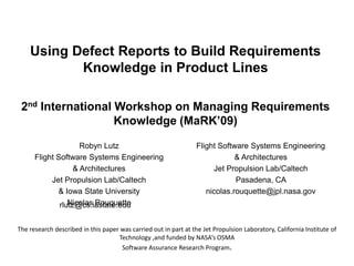 Using Defect Reports to Build Requirements Knowledge in Product Lines2nd International Workshop on Managing Requirements Knowledge (MaRK’09) Robyn Lutz Flight Software Systems Engineering  & Architectures                         Jet Propulsion Lab/Caltech  & Iowa State University Nicolas Rouquette Flight Software Systems Engineering  & Architectures  Jet Propulsion Lab/Caltech Pasadena, CA  nicolas.rouquette@jpl.nasa.gov rlutz@cs.iastate.edu The research described in this paper was carried out in part at the Jet Propulsion Laboratory, California Institute of Technology ,and funded by NASA’s OSMA  Software Assurance Research Program. 
