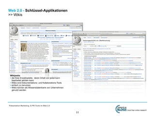 Web 2.0 - Schlüssel-Applikationen
>> Wikis




 Wikipedia
 • die freie Enzyklopädie, deren Inhalt von jedermann
   bearbeitet werden kann
 • Wikis sind Dokumentations- und Kollaborations-Tools
 • einfach zu benutzen
 • Wikis können als Wissensdatenbank von Unternehmen
   genutzt werden




Präsentation Marketing- & PR-Tools im Web 2.0

                                                              more than online research
                                                         11
 