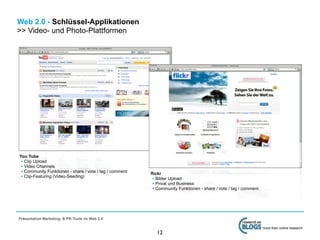 Web 2.0 - Schlüssel-Applikationen
>> Video- und Photo-Plattformen




You Tube
 • Clip Upload
 • Video Channels
 • Community Funktionen - share / vote / tag / comment   flickr
 • Clip-Featuring (Video-Seeding)                         • Bilder Upload
                                                          • Privat und Business
                                                          • Community Funktionen - share / vote / tag / comment




Präsentation Marketing- & PR-Tools im Web 2.0

                                                                                                                  more than online research
                                                            12
 