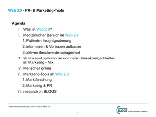 Web 2.0 - PR- & Marketing-Tools


   Agenda
         I.    Was ist Web 2.0?
         II. Medizinischer Bereich im Web 2.0
              1. Patienten Insightgewinnung
              2. informieren & Vertrauen aufbauen
              3. aktives Beschwerdemanagement
         III. Schlüssel-Applikationen und deren Einsatzmöglichkeiten
              im Marketing - Mix
         IV. Menschen online
         V. Marketing-Tools im Web 2.0
              1. Marktforschung
              2. Marketing & PR
         VI. research on BLOGS



Präsentation Marketing- & PR-Tools im Web 2.0

                                                                       more than online research
                                                2
 
