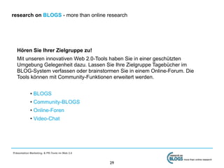 research on BLOGS - more than online research




   Hören Sie Ihrer Zielgruppe zu!
   Mit unseren innovativen Web 2.0-Tools haben Sie in einer geschützten
   Umgebung Gelegenheit dazu. Lassen Sie Ihre Zielgruppe Tagebücher im
   BLOG-System verfassen oder brainstormen Sie in einem Online-Forum. Die
   Tools können mit Community-Funktionen erweitert werden.


             • BLOGS
             • Community-BLOGS
             • Online-Foren
             • Video-Chat




Präsentation Marketing- & PR-Tools im Web 2.0

                                                                     more than online research
                                                29
 