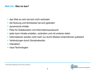 Web 2.0 - Was ist das?




   •   das Web an sich hat sich nicht verändert
   •   die Nutzung und Sichtweise hat sich geändert
   •   dynamische Inhalte
   •   Platz für Kollaboration und Informationsaustausch
   •   jeder kann Inhalte erstellen, verändern und mit anderen teilen
   •   Informationen werden nicht mehr nur durch Medien-Unternehmen publiziert
   •   Verbindungen durch Socialnetworks
   •   Interaktion
   •   neue Technologien




Präsentation Marketing- & PR-Tools im Web 2.0

                                                                        more than online research
                                                3
 