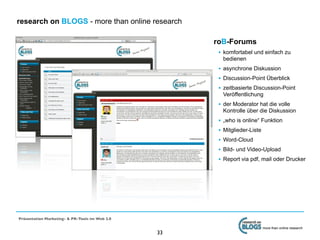 research on BLOGS - more than online research

                                                     roB-Forums
                                                      • komfortabel und einfach zu
                                                          bedienen
                                                      • asynchrone Diskussion
                                                      • Discussion-Point Überblick
                                                      • zeitbasierte Discussion-Point
                                                          Veröffentlichung
                                                      • der Moderator hat die volle
                                                          Kontrolle über die Diskussion
                                                      •   „who is online“ Funktion
                                                      •   Mitglieder-Liste
                                                      •   Word-Cloud
                                                      •   Bild- und Video-Upload
                                                      •   Report via pdf, mail oder Drucker




Präsentation Marketing- & PR-Tools im Web 2.0

                                                                             more than online research
                                                33
 