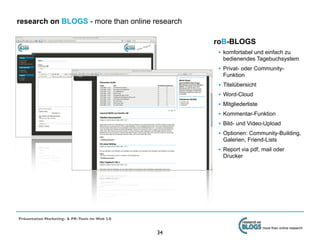 research on BLOGS - more than online research

                                                     roB-BLOGS
                                                      • komfortabel und einfach zu
                                                          bedienendes Tagebuchsystem
                                                      • Privat- oder Community-
                                                          Funktion
                                                      •   Titelübersicht
                                                      •   Word-Cloud
                                                      •   Mitgliederliste
                                                      •   Kommentar-Funktion
                                                      •   Bild- und Video-Upload
                                                      •   Optionen: Community-Building,
                                                          Galerien, Friend-Lists
                                                      • Report via pdf, mail oder
                                                          Drucker




Präsentation Marketing- & PR-Tools im Web 2.0

                                                                            more than online research
                                                34
 