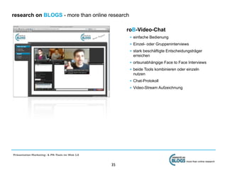 research on BLOGS - more than online research

                                                     roB-Video-Chat
                                                      • einfache Bedienung
                                                      • Einzel- oder Gruppeninterviews
                                                      • stark beschäftigte Entscheidungsträger
                                                       erreichen
                                                      • ortsunabhängige Face to Face Interviews
                                                      • beide Tools kombinieren oder einzeln
                                                       nutzen
                                                      • Chat-Protokoll
                                                      • Video-Stream Aufzeichnung




Präsentation Marketing- & PR-Tools im Web 2.0

                                                                                     more than online research
                                                35
 