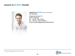 research on BLOGS - Kontakt



                                                research on BLOGS more than online research
                                                Kai Ravesloot
                                                Stresemannstraße 311
                                                22761 Hamburg
                                                tel.: +49 40 . 284 158 00
                                                fax.: +49 180 . 355 185 089 8
                                                e-mail: Ravesloot@researchonBLOGS.de




Präsentation Marketing- & PR-Tools im Web 2.0

                                                                                              more than online research
                                                              39
 