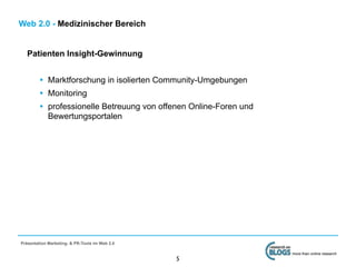 Web 2.0 - Medizinischer Bereich


   Patienten Insight-Gewinnung


         • Marktforschung in isolierten Community-Umgebungen
         • Monitoring
         • professionelle Betreuung von offenen Online-Foren und
             Bewertungsportalen




Präsentation Marketing- & PR-Tools im Web 2.0

                                                                   more than online research
                                                5
 