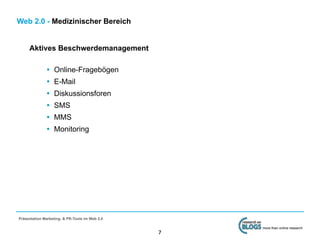 Web 2.0 - Medizinischer Bereich


     Aktives Beschwerdemanagement

              •   Online-Fragebögen
              •   E-Mail
              •   Diskussionsforen
              •   SMS
              •   MMS
              •   Monitoring




Präsentation Marketing- & PR-Tools im Web 2.0

                                                    more than online research
                                                7
 
