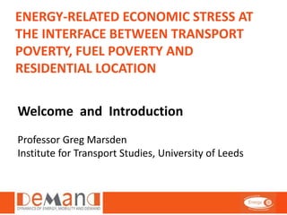 ENERGY-RELATED ECONOMIC STRESS AT
THE INTERFACE BETWEEN TRANSPORT
POVERTY, FUEL POVERTY AND
RESIDENTIAL LOCATION
Welcome and Introduction
Professor Greg Marsden
Institute for Transport Studies, University of Leeds
 