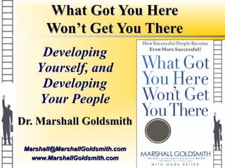 What Got You Here
       Won’t Get You There
     Developing
    Yourself, and
     Developing
    Your People
Dr. Marshall Goldsmith

 Marshall@MarshallGoldsmith.com
   www.MarshallGoldsmith.com
 