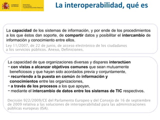 La interoperabilidad, qué es
La capacidad de los sistemas de información, y por ende de los procedimientos
a los que éstos dan soporte, de compartir datos y posibilitar el intercambio de
información y conocimiento entre ellos.
Ley 11/2007, de 22 de junio, de acceso electrónico de los ciudadanos
a los servicios públicos. Anexo, Definiciones.
La capacidad de que organizaciones diversas y dispares interactúen
con vistas a alcanzar objetivos comunes que sean mutuamente
beneficiosos y que hayan sido acordados previa y conjuntamente,
recurriendo a la puesta en común de información y
conocimientos entre las organizaciones,
a través de los procesos a los que apoyan,
mediante el intercambio de datos entre los sistemas de TIC respectivos.
Decisión 922/2009/CE del Parlamento Europeo y del Consejo de 16 de septiembre
de 2009 relativa a las soluciones de interoperabilidad para las administraciones
públicas europeas (ISA).
 