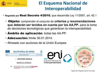 El Esquema Nacional de
Interoperabilidad
Regulado por Real Decreto 4/2010, que desarrolla Ley 11/2007, art. 42.1
Objeto: comprender el conjunto de criterios y recomendaciones
que deberán ser tenidos en cuenta por las AA.PP. para la toma
de decisiones tecnológicas que garanticen la interoperabilidad.
Ámbito de aplicación: todas las AA.PP.
Adecuación: límite 30.01.2014.
Alineado con acciones de la Unión Europea.
Agenda Digital para Europa
 