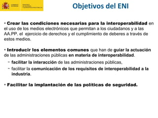 Objetivos del ENI
Crear las condiciones necesarias para la interoperabilidad en
el uso de los medios electrónicos que permitan a los ciudadanos y a las
AA.PP. el ejercicio de derechos y el cumplimiento de deberes a través de
estos medios.
Introducir los elementos comunes que han de guiar la actuación
de las administraciones públicas en materia de interoperabilidad.
facilitar la interacción de las administraciones públicas,
facilitar la comunicación de los requisitos de interoperabilidad a la
industria.
Facilitar la implantación de las políticas de seguridad.
 