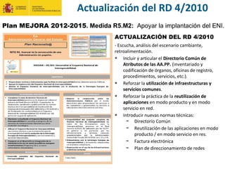 ACTUALIZACIÓN DEL RD 4/2010
- Escucha, análisis del escenario cambiante,
retroalimentación.
Incluir y articular el Directorio Común de
Atributos de las AA.PP. (inventariado y
codificación de órganos, oficinas de registro,
procedimientos, servicios, etc.).
Reforzar la utilización de infraestructuras y
servicios comunes.
Reforzar la práctica de la reutilización de
aplicaciones en modo producto y en modo
servicio en red.
Introducir nuevas normas técnicas:
Directorio Común
Reutilización de las aplicaciones en modo
producto / en modo servicio en res.
Factura electrónica
Plan de direccionamiento de redes
Actualización del RD 4/2010
Plan MEJORA 2012-2015. Medida R5.M2: Apoyar la implantación del ENI.
 