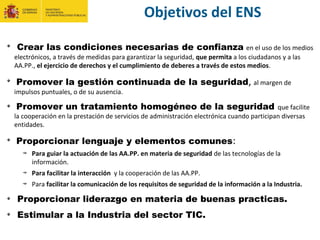 Objetivos del ENS
Crear las condiciones necesarias de confianza en el uso de los medios
electrónicos, a través de medidas para garantizar la seguridad, que permita a los ciudadanos y a las
AA.PP., el ejercicio de derechos y el cumplimiento de deberes a través de estos medios.
Promover la gestión continuada de la seguridad, al margen de
impulsos puntuales, o de su ausencia.
Promover un tratamiento homogéneo de la seguridad que facilite
la cooperación en la prestación de servicios de administración electrónica cuando participan diversas
entidades.
Proporcionar lenguaje y elementos comunes:
Para guiar la actuación de las AA.PP. en materia de seguridad de las tecnologías de la
información.
Para facilitar la interacción y la cooperación de las AA.PP.
Para facilitar la comunicación de los requisitos de seguridad de la información a la Industria.
Proporcionar liderazgo en materia de buenas practicas.
Estimular a la Industria del sector TIC.
 