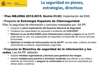 Plan MEJORA 2012-2015. Medida R5.M3: Implantación del ENS.
Proyecto de Estrategia Española de Ciberseguridad:
Pilar: la seguridad de información y servicios manejados por AA.PP.:
Asegurar la plena implantación del Esquema Nacional de Seguridad.
Fortalecer las capacidades de respuesta a incidentes del CCN-CERT.
Reforzar el uso de Red SARA como infraestructura común y segura de las AA.PP.
potenciando su uso, sus capacidades de seguridad y el desarrollo de nuevos servicios
horizontales.
Optimizar el modelo de interconexión de las AA.PP. con las redes públicas de datos
maximizando su eficacia, disponibilidad y seguridad.
Propuesta de Directiva de seguridad de la información y las
redes. Las AA.PP. deberán:
Adoptar medidas organizativas y técnicas para gestionar los riesgos.
Adoptar medidas para prevenir y minimizar incidentes que afecten a sus redes y
sistemas de información y asegurar la continuidad de los servicios soportados por
dichas redes y sistemas.
La seguridad en planes,
estrategias, directivas
 