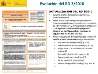 ACTUALIZACIÓN DEL RD 3/2010
Escucha, análisis del escenario cambiante,
retroalimentación.
Mejor articulación de la participación de los
órganos colegiados con competencias en materia
de administración-e y de los procedimientos para
la recogida de la información que permita
elaborar un perfil general del estado de la
seguridad en las AA.PP. (art. 35).
Anexo II: Ajustes en diversas medidas. Introducir
modificaciones puntuales en algunas medidas:
Arquitectura de seguridad [op.pl.2]
Mecanismo de autenticación [op.acc.5]
Registro de la actividad de los usuarios
[op.exp.8]
Detección de intrusión [op.mon.1]
Borrado y destrucción [mp.si.5]
Firma electrónica [mp.info.4]
Copias de seguridad (backup) [mp.info.9]
…
Evolución del RD 3/2010
 