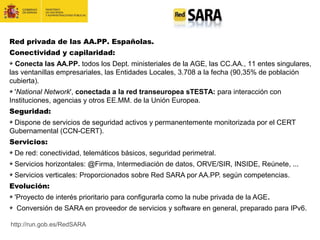 Red privada de las AA.PP. Españolas.
Conectividad y capilaridad:
Conecta las AA.PP. todos los Dept. ministeriales de la AGE, las CC.AA., 11 entes singulares,
las ventanillas empresariales, las Entidades Locales, 3.708 a la fecha (90,35% de población
cubierta).
'National Network', conectada a la red transeuropea sTESTA: para interacción con
Instituciones, agencias y otros EE.MM. de la Unión Europea.
Seguridad:
Dispone de servicios de seguridad activos y permanentemente monitorizada por el CERT
Gubernamental (CCN-CERT).
Servicios:
De red: conectividad, telemáticos básicos, seguridad perimetral.
Servicios horizontales: @Firma, Intermediación de datos, ORVE/SIR, INSIDE, Reúnete, ...
Servicios verticales: Proporcionados sobre Red SARA por AA.PP. según competencias.
Evolución:
'Proyecto de interés prioritario para configurarla como la nube privada de la AGE.
Conversión de SARA en proveedor de servicios y software en general, preparado para IPv6.
http://run.gob.es/RedSARA
 