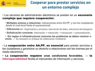 Cooperar para prestar servicios en
un entorno complejo
Los servicios de administración electrónica se prestan en un escenario
complejo que requiere cooperación:
La cooperación entre AA.PP. es esencial para prestar servicios a
los ciudadanos y garantizar su derecho a relacionarse con las mismas por el
medio electrónico.
La cooperación requiere unas condiciones favorables, → la
interoperabilidad facilita el intercambio de información y servicios.
Múltiples actores y relaciones: interacciones entre AA.PP. y con los ciudadanos;
desde el nivel local hasta el supranacional.
Diferencias en: Organización y procesos, estructuras de datos, soluciones tecnolçogicas.
Sofisticación creciente: Información -> interacción -> transacción -> personalización.
Sin reglas ni infraestructuras comunes los problemas se deben resolver n
veces → Es necesario un enfoque de colaboración multilateral.
 