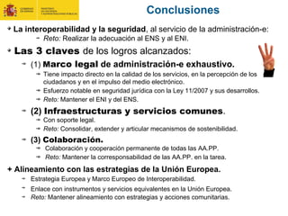 La interoperabilidad y la seguridad, al servicio de la administración-e:
Reto: Realizar la adecuación al ENS y al ENI.
Las 3 claves de los logros alcanzados:
(1) Marco legal de administración-e exhaustivo.
Tiene impacto directo en la calidad de los servicios, en la percepción de los
ciudadanos y en el impulso del medio electrónico.
Esfuerzo notable en seguridad jurídica con la Ley 11/2007 y sus desarrollos.
Reto: Mantener el ENI y del ENS.
(2) Infraestructuras y servicios comunes.
Con soporte legal.
Reto: Consolidar, extender y articular mecanismos de sostenibilidad.
(3) Colaboración.
Colaboración y cooperación permanente de todas las AA.PP.
Reto: Mantener la corresponsabilidad de las AA.PP. en la tarea.
+ Alineamiento con las estrategias de la Unión Europea.
Estrategia Europea y Marco Europeo de Interoperabilidad.
Enlace con instrumentos y servicios equivalentes en la Unión Europea.
Reto: Mantener alineamiento con estrategias y acciones comunitarias.
Conclusiones
 