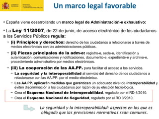 España viene desarrollando un marco legal de Administración-e exhaustivo:
La Ley 11/2007, de 22 de junio, de acceso electrónico de los ciudadanos
a los Servicios Públicos regula:
(i) Principios y derechos: derecho de los ciudadanos a relacionarse a través de
medios electrónicos con las administraciones públicas.
(ii) Piezas principales de la adm-e: registro-e, sede-e, identificación y
autenticación, comunicaciones y notificaciones, documento-e, expediente-e y archivo-e,
procedimiento administrativo por medios electrónicos.
(iii) La cooperación de las AA.PP. para facilitar el acceso a los servicios.
La seguridad y la interoperabilidad al servicio del derecho de los ciudadanos a
relacionarse con las AA.PP. por el medio electrónico.
Las AA.PP. aplicarán medidas que garanticen un adecuado nivel de interoperabilidad y
eviten discriminación a los ciudadanos por razón de su elección tecnológica.
Crea el Esquema Nacional de Interoperabilidad, regulado por el RD 4/2010.
Crea el Esquema Nacional de Seguridad, regulado por el RD 3/2010.
Un marco legal favorable
La seguridad y la interoperabilidad: aspectos en los que es
obligado que las previsiones normativas sean comunes.
 