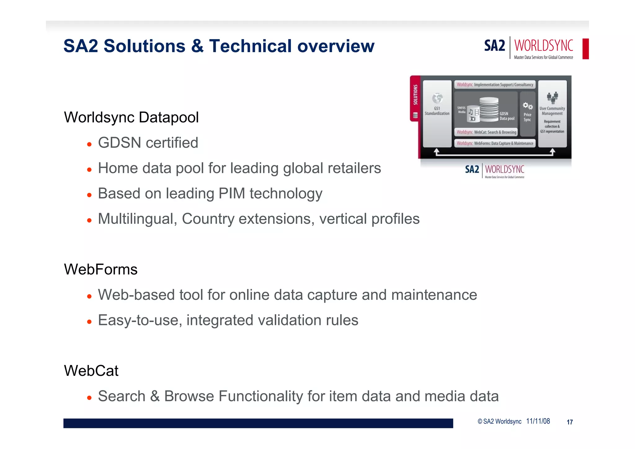 SA2 Solutions & Technical overview


Worldsync Datapool
      GDSN certified
      Home data pool for leading global retailers
      Based on leading PIM technology
      Multilingual, Country extensions, vertical profiles


WebForms
      Web-based tool for online data capture and maintenance
      Easy-to-use, integrated validation rules


WebCat
      Search & Browse Functionality for item data and media data
                                                                © SA2 Worldsync 11/11/08   17
 