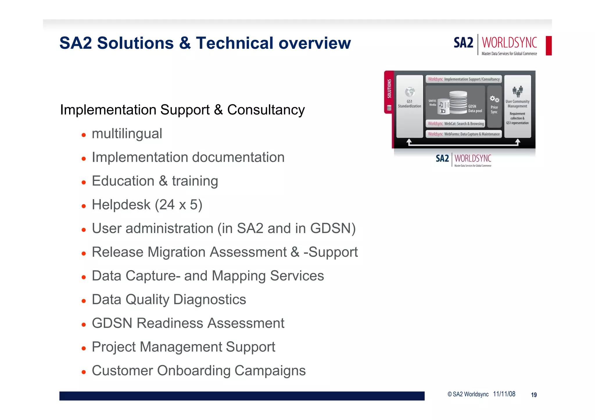 SA2 Solutions & Technical overview


Implementation Support & Consultancy
      multilingual
      Implementation documentation
      Education & training
      Helpdesk (24 x 5)
      User administration (in SA2 and in GDSN)
      Release Migration Assessment & -Support
      Data Capture- and Mapping Services
      Data Quality Diagnostics
      GDSN Readiness Assessment
      Project Management Support
      Customer Onboarding Campaigns
                                                  © SA2 Worldsync 11/11/08   19
 