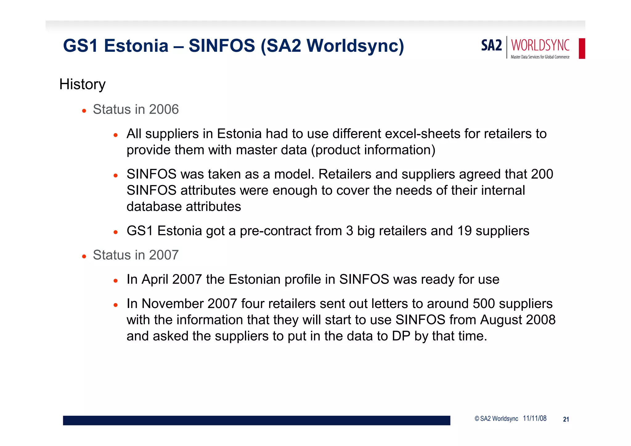 GS1 Estonia – SINFOS (SA2 Worldsync)

History
      Status in 2006
             All suppliers in Estonia had to use different excel-sheets for retailers to
              provide them with master data (product information)
             SINFOS was taken as a model. Retailers and suppliers agreed that 200
              SINFOS attributes were enough to cover the needs of their internal
              database attributes
             GS1 Estonia got a pre-contract from 3 big retailers and 19 suppliers
      Status in 2007
             In April 2007 the Estonian profile in SINFOS was ready for use
             In November 2007 four retailers sent out letters to around 500 suppliers
              with the information that they will start to use SINFOS from August 2008
              and asked the suppliers to put in the data to DP by that time.




                                                                            © SA2 Worldsync 11/11/08   21
 