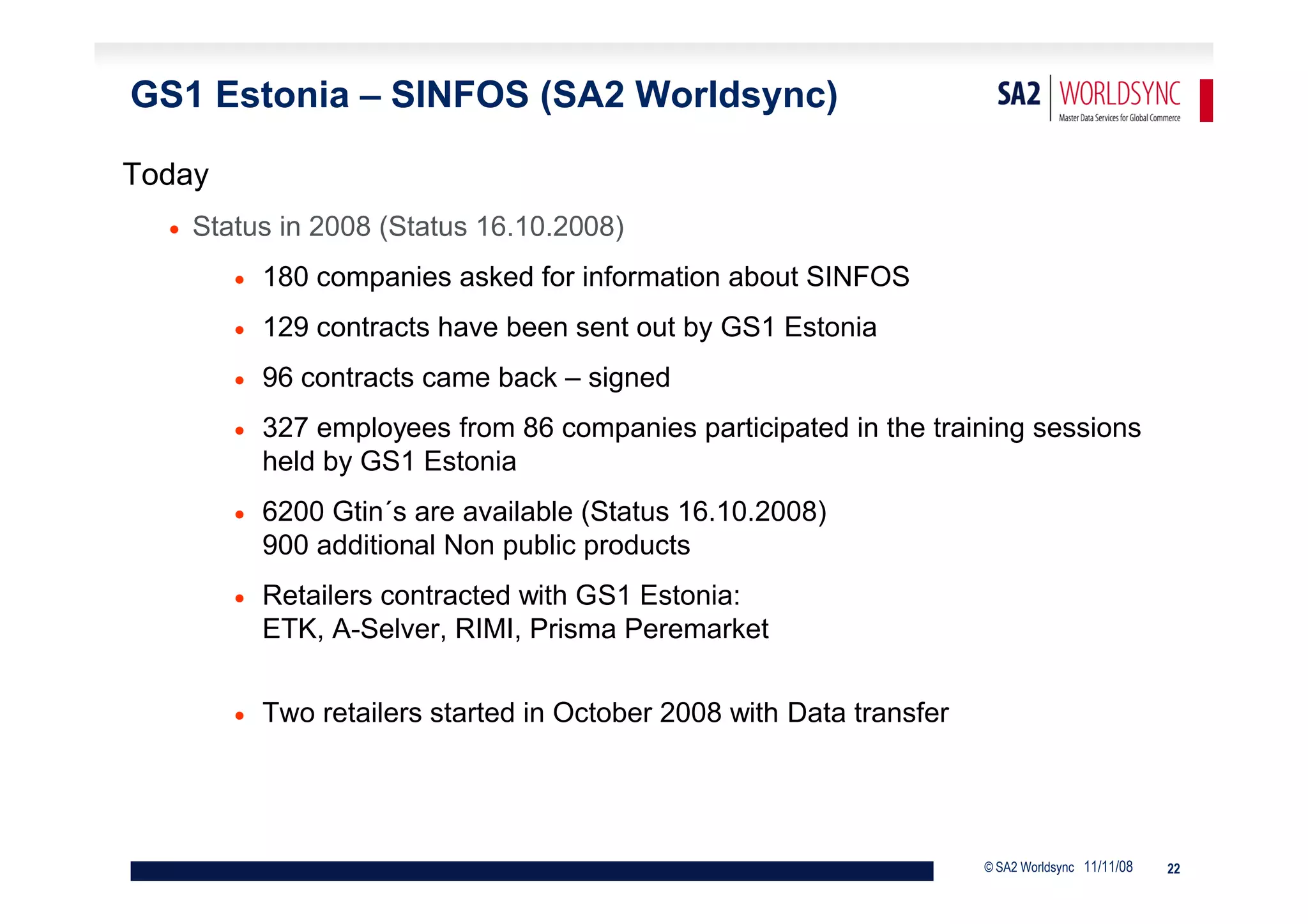 GS1 Estonia – SINFOS (SA2 Worldsync)

Today
     Status in 2008 (Status 16.10.2008)
            180 companies asked for information about SINFOS
            129 contracts have been sent out by GS1 Estonia
            96 contracts came back – signed
            327 employees from 86 companies participated in the training sessions
             held by GS1 Estonia
            6200 Gtin´s are available (Status 16.10.2008)
             900 additional Non public products
            Retailers contracted with GS1 Estonia:
             ETK, A-Selver, RIMI, Prisma Peremarket


            Two retailers started in October 2008 with Data transfer




                                                                        © SA2 Worldsync 11/11/08   22
 