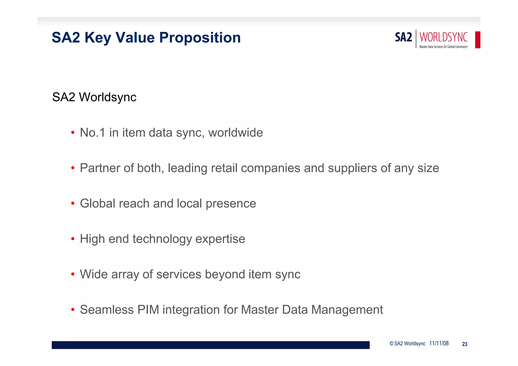 SA2 Key Value Proposition


SA2 Worldsync

  • No.1 in item data sync, worldwide

  • Partner of both, leading retail companies and suppliers of any size

  • Global reach and local presence

  • High end technology expertise

  • Wide array of services beyond item sync

  • Seamless PIM integration for Master Data Management

                                                             © SA2 Worldsync 11/11/08   23
 