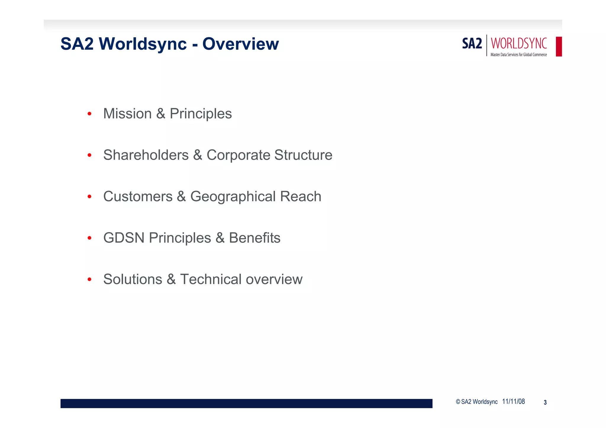 SA2 Worldsync - Overview


  • Mission & Principles

  • Shareholders & Corporate Structure

  • Customers & Geographical Reach

  • GDSN Principles & Benefits

  • Solutions & Technical overview




                                         © SA2 Worldsync 11/11/08   3
 