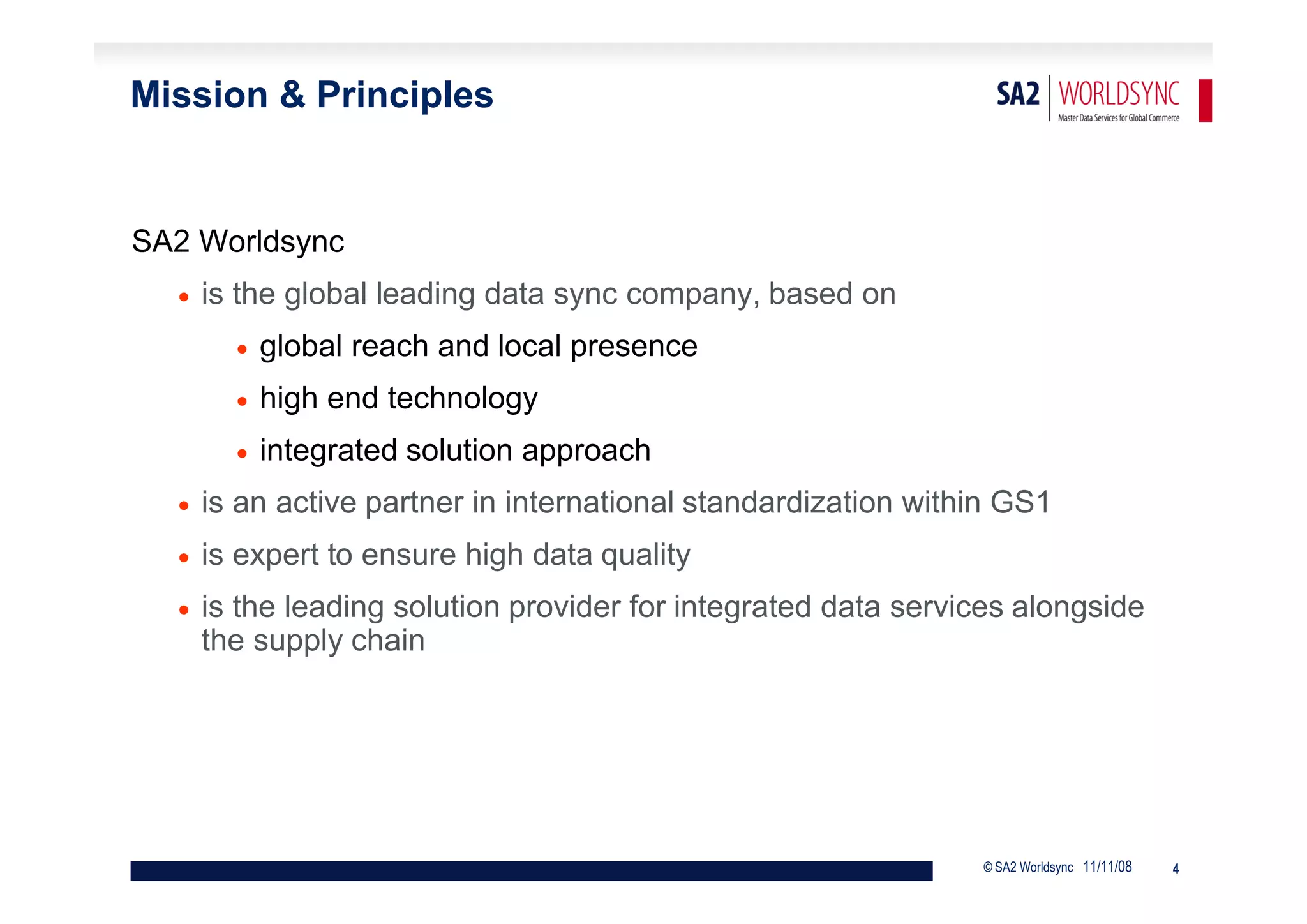 Mission & Principles


SA2 Worldsync
     is the global leading data sync company, based on
           global reach and local presence
           high end technology
           integrated solution approach
     is an active partner in international standardization within GS1
     is expert to ensure high data quality
     is the leading solution provider for integrated data services alongside
      the supply chain




                                                                © SA2 Worldsync 11/11/08   4
 