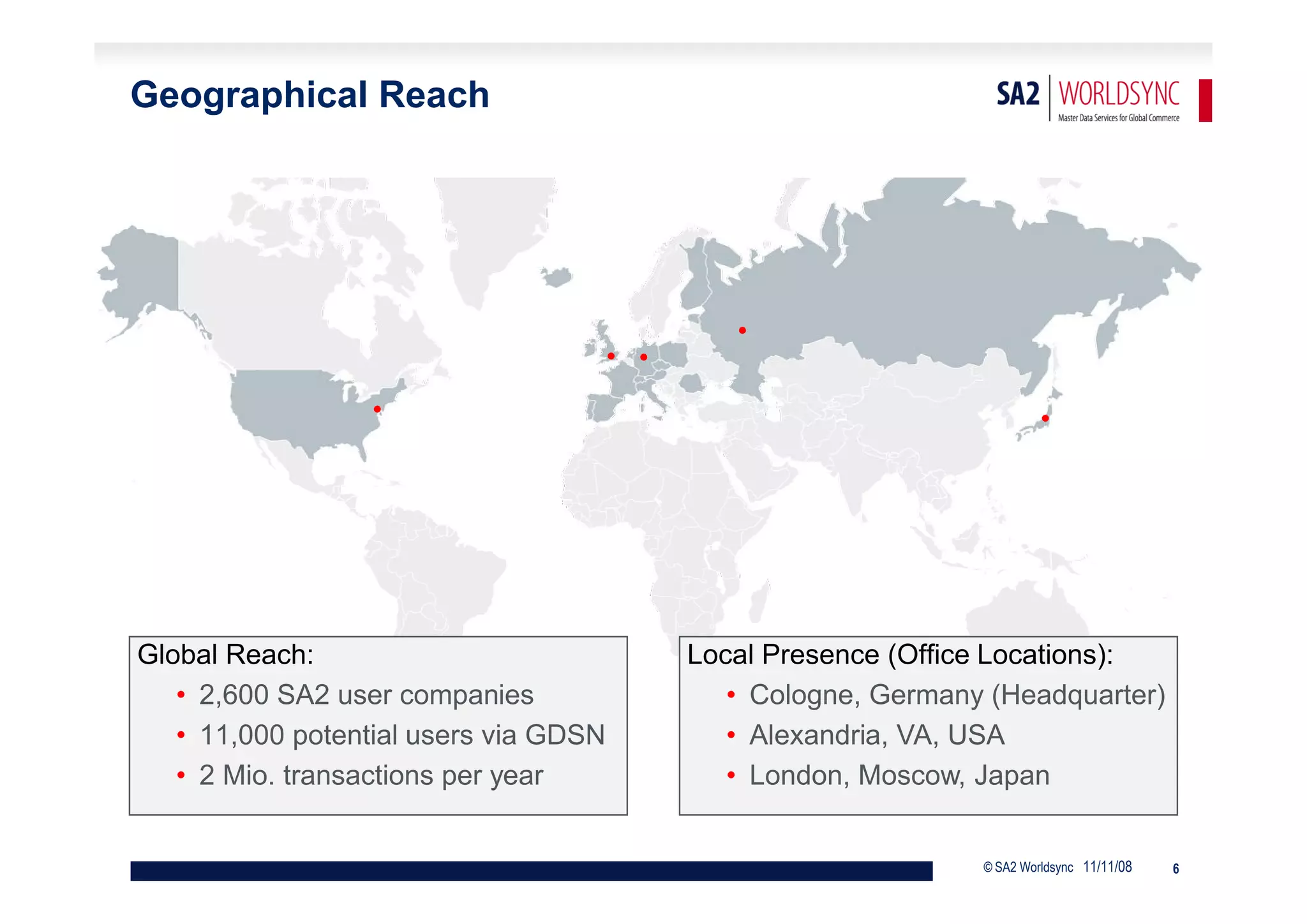 Geographical Reach




                                                •
                                       • •
                  •                                                        •




Global Reach:                                Local Presence (Office Locations):
   • 2,600 SA2 user companies                   • Cologne, Germany (Headquarter)
   • 11,000 potential users via GDSN            • Alexandria, VA, USA
   • 2 Mio. transactions per year               • London, Moscow, Japan


                                                                  © SA2 Worldsync 11/11/08   6
 