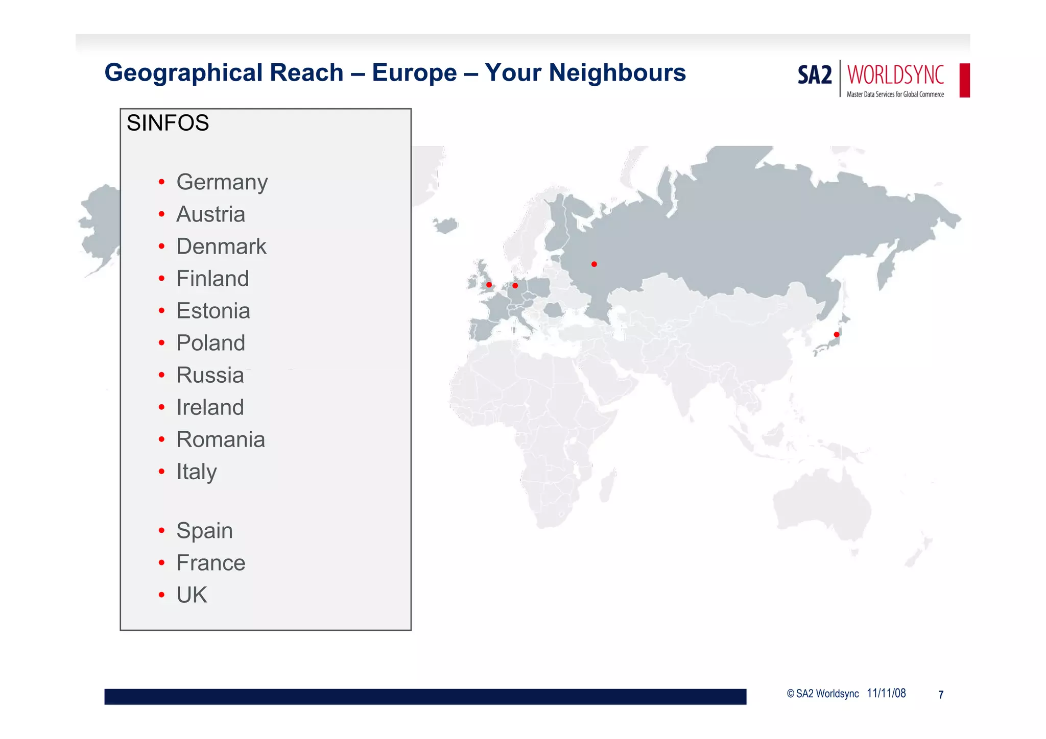 Geographical Reach – Europe – Your Neighbours
 SINFOS

    •   Germany
    •   Austria
    •   Denmark
                                     •
    •   Finland              • •
    •   Estonia
    •   Poland                                           •
    •   Russia
    •   Ireland
    •   Romania
    •   Italy

    • Spain
    • France
    • UK



                                                © SA2 Worldsync 11/11/08   7
 