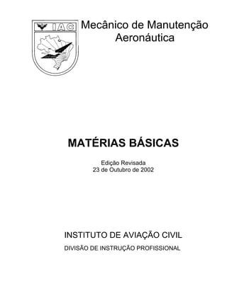 Mecânico de Manutenção
         Aeronáutica




MATÉRIAS BÁSICAS
           Edição Revisada
        23 de Outubro de 2002




INSTITUTO DE AVIAÇÃO CIVIL
DIVISÃO DE INSTRUÇÃO PROFISSIONAL
 