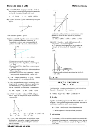 Inclusão para a vida Matemática A
PRÉ-VESTIBULAR DA UFSC 13
08) ( Fuvest-SP ) A reta de equação 2x + 12y – 3 = 0, em
relação a um sistema cartesiano ortogonal, forma com
os eixos do sistema um triângulo cuja área é:
a) 1/2 b) 1/4 c) 1/15 d) 3/8 e) 3/16
09) O gráfico da função f(x) está representado pela figura
abaixo:
Pode-se afirmar que f(4) é igual a:
10) (Santo André-SP) O gráfico mostra como o dinheiro
gasto ( y) por uma empresa de cosméticos, na
produção de perfume, varia com a quantidade de
perfume produzida ( x). Assim, podemos afirmar:
a) Quando a empresa não produz, não gasta.
b) Para produzir 3 litros de perfume, a empresa gasta
R$ 76,00.
c) Para produzir 2 litros de perfume, a empresa gasta
R$ 54,00.
d) Se a empresa gastar R$ 170,00, então ela produzirá
5 litros de perfume.
e) Para fabricar o terceiro litro de perfume, a empresa
gasta menos do que para fabricar o quinto litro.
11) ( UFSC ) Sabendo que a função: f(x) = mx + n admite
5 como raiz e f(-2) = -63, o valor de f(16) é:
12) O valor de uma máquina decresce linearmente com o
tempo, devido ao desgaste. Sabendo-se que hoje ela
vale R$800,00, e que daqui a 5 anos valerá R$
160,00, o seu valor, em reais, daqui a três anos será:
a) 480 b) 360 c) 380 d) 400 e) 416
13) ( UFRGS ) Considere o retângulo OPQR da figura
abaixo. A área do retângulo em função da abscissa x
do ponto R é:
a) A = x2
– 3x b) A = - 3x2
+ 9x c) A = 3x2
– 9x
d) A = - 2x2
+ 6x e) A = 2x2
– 6x
14) ( UFRGS ) Dois carros partem de uma mesma cidade,
deslocando-se pela mesma estrada. O gráfico abaixo
apresenta as distâncias percorridas pelos carros em
função do tempo.
Distância (em km)
Tempo (em horas)
Analisando o gráfico, verifica-se que o carro que partiu
primeiro foi alcançado pelo outro ao ter percorrido
exatamente:
a) 60km b) 85km c) 88km d) 90km e) 91km
15) ( UERJ ) Considere a função f, definida para todo x
real positivo, e seu respectivo gráfico.
Se a e b são dois números positivos (a < b), a área do
retângulo de vértices (a, 0), (b, 0) e (b, f(b) ) é igual a
0,2.
f(x) =
x
1
Calcule a área do retângulo de vértices (3a, 0), (3b, 0)
e (3b, f(3b))
AULA 07
FUNÇÃO POLINOMIAL
DO 2º GRAU
Uma função f de R em R é polinomiail do 2º grau se a cada x ∈
R associa o elemento ax2
+ bx + c, com a ≠ 0
1. Forma: f(x) = ax2
+ bx + c, com a ≠ 0
2. Gráfico
O gráfico de uma função polinomial do 2º Grau de R em R é uma
parábola. A concavidade da parábola é determinada pelo sinal do
coeficiente a (coeficiente de x2
). Assim quando:
a > 0 tem-se a parábola com concavidade para cima
a < 0 tem-se parábola com concavidade para baixo
3. Interceptos
• O ponto que o gráfico corta o eixo y possui coordenadas (0,c)
• Para achar o(s) ponto(s) que o gráfico corta o eixo x, deve-se
fazer y = 0. Tem-se então uma equação do 2º grau ax2
+ bx +
c = 0, onde:
 