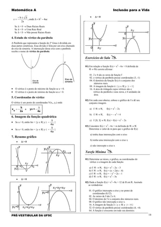 Matemática A Inclusão para a Vida
PRÉ-VESTIBULAR DA UFSC 14
ac4bonde,
2a
Δb 2
−=∆
±−
=x
Se ∆ > 0 → Duas Raízes Reais
Se ∆ = 0 → Uma Raiz Real
Se ∆ < 0 → Não possui Raízes Reais
4. Estudo do vértice da parábola
A Parábola que representa a função do 2º Grau é dividida em
duas partes simétricas. Essa divisão é feita por um eixo chamado
de eixo de simetria. A intersecção desse eixo com a parábola
recebe o nome de vértice da parábola.
• O vértice é o ponto de máximo da função se a < 0.
• O vértice é o ponto de mínimo da função se a > 0.
5. Coordenadas do vértice
O vértice é um ponto de coordenadas V(xv, yv) onde
e
4a
=yv
2a
b
v
x
∆
−−=
6. Imagem da função quadrática
• Se a > 0, então Im = {y ∈ R| y ≥ −
∆
4a
}
• Se a < 0, então Im = {y ∈ R| y ≤ −
∆
4a
}
7. Resumo gráfico
• ∆ > 0
• ∆ = 0
• ∆ < 0
Exercícios de Sala 
01) Em relação a função f(x) = x2
– 6x + 8 definida de
ℜ→ ℜé correto afirmar:
01. 2 e 4 são os zeros da função f
02. o vértice da parábola possui coordenadas (3, -1)
04. O domínio da função f(x) é o conjunto dos
números reais.
08. A imagem da função é: { y ∈ R| y ≥ − 1}
16. A área do triângulo cujos vértices são o
vértice da parábola e seus zeros, é 4 unidades de
área.
02) Em cada caso abaixo, esboce o gráfico de f e dê seu
conjunto imagem.
a) f: ℜ→ ℜ, f(x) = x2
– 2x
b) f: ℜ→ ℜ, f(x) = – x2
+ 4
c) f: [0, 3[→ ℜ, f(x) = f(x) = x2
– 2x
03) Considere f(x) = x2
– 6x + m definida de ℜ→ ℜ.
Determine o valor de m para que o gráfico de f(x):
a) tenha duas intersecções com o eixo
b) tenha uma intersecção com o eixo x
c) não intercepte o eixo x
Tarefa Mínima 
01) Determine as raízes, o gráfico, as coordenadas do
vértice e a imagem de cada função.
a) f: ℜ → ℜ, f(x) = x2
– 2x – 3
b) f: ℜ → ℜ, f(x) = (x + 2)(x – 4)
c) f: ℜ → ℜ, f(x) = – x2
+ 2x – 1
d) f: ℜ → ℜ, f(x) = x2
– 3x
02) Dada a função f(x) = x2
- 8x + 12 de R em R. Assinale
as verdadeiras:
01. O gráfico intercepta o eixo y no ponto de
coordenadas (0,12).
02. As raízes de f são 2 e 6.
04. O domínio de f é o conjunto dos números reais.
08. O gráfico não intercepta o eixo x.
16. A imagem da função é { y ∈ R| y ≥ − 4 }
32. O vértice da parábola possui coordenadas (4, −4)
64. A função é crescente em todo seu domínio.
 