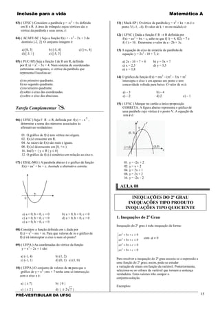 Inclusão para a vida Matemática A
PRÉ-VESTIBULAR DA UFSC 15
03) ( UFSC ) Considere a parábola y = -x2
+ 6x definida
em R x R. A área do triângulo cujos vértices são o
vértice da parábola e seus zeros, é:
04) ( ACAFE-SC ) Seja a função f(x) = - x2
– 2x + 3 de
domínio [-2, 2]. O conjunto imagem é:
a) [0, 3] b) [-5, 4] c) ]-∞, 4]
d) [-3, 1] e) [-5, 3]
05) ( PUC-SP) Seja a função f de R em R, definida
por f( x) = x2
– 3x + 4. Num sistema de coordenadas
cartesianas ortogonais, o vértice da parábola que
representa f localiza-se:
a) no primeiro quadrante.
b) no segundo quadrante.
c) no terceiro quadrante.
d) sobre o eixo das coordenadas.
e) sobre o eixo das abscissas.
Tarefa Complementar 
06) ( UFSC ) Seja f: R → R, definida por: f(x) = - x
2
,
determine a soma dos números associados às
afirmativas verdadeiras:
01. O gráfico de f(x) tem vértice na origem.
02. f(x) é crescente em R.
04. As raízes de f(x) são reais e iguais.
08. f(x) é decrescente em [0, +∞ )
16. Im(f) = { y ∈ R | y ≤ 0}
32. O gráfico de f(x) é simétrico em relação ao eixo x.
07) ( ESAL-MG ) A parabola abaixo é o gráfico da função
f(x) = ax2
+ bx + c. Assinale a alternativa correta:
a) a < 0, b = 0, c = 0 b) a > 0, b = 0, c < 0
c) a > 0, b < 0, c = 0 d) a < 0, b < 0, c > 0
e) a > 0, b > 0, c > 0
08) Considere a função definida em x dada por
f(x) = x2
– mx + m. Para que valores de m o gráfico de
f(x) irá interceptar o eixo x num só ponto?
09) ( UFPA ) As coordenadas do vértice da função
y = x2
– 2x + 1 são:
a) (-1, 4) b) (1, 2)
c) (-1, 1) d) (0, 1) e) (1, 0)
10) ( UFPA ) O conjunto de valores de m para que o
gráfico de y = x2
−mx + 7 tenha uma só intersecção
com o eixo x é:
a) { ± 7} b) { 0 }
c) { ± 2 } d) { ± 2 7 }
11) ( Mack-SP ) O vértice da parábola y = x2
+ kx + m é o
ponto V(−1, −4). O valor de k + m em módulo é:
12) ( UFSC ) Dada a função f: R → R definida por
f(x) = ax2
+ bx + c, sabe-se que f(1) = 4, f(2) = 7 e
f(-1) = 10. Determine o valor de a - 2b + 3c.
13) A equação do eixo de simetria da parábola de
equação y = 2x2
- 10 + 7, é:
a) 2x - 10 + 7 = 0 b) y = 5x + 7
c) x = 2,5 d) y = 3,5
e) x = 1,8
14) O gráfico da função f(x) = mx2
– (m2
– 3)x + m3
intercepta o eixo x em apenas um ponto e tem
concavidade voltada para baixo. O valor de m é:
a) – 3 b) – 4
c) – 2 d) 2 e) – 1
15) ( UFSC ) Marque no cartão a única proposição
CORRETA. A figura abaixo representa o gráfico de
uma parábola cujo vértice é o ponto V. A equação da
reta r é:
01. y = -2x + 2
02. y = x + 2
04. y = 2x + 1
08. y = 2x + 2
16. y = -2x – 2
AULA 08
INEQUAÇÕES DO 2º GRAU
INEQUAÇÕES TIPO PRODUTO
INEQUAÇÕES TIPO QUOCIENTE
1. Inequações do 2o
Grau
Inequação do 2º grau é toda inequação da forma:







<++
>++
≤++
≥++
0
0
0
0
2
2
2
2
cbxax
cbxax
cbxax
cbxax
com a ≠ 0
Para resolver a inequação do 2º grau associa-se a expressão a
uma função do 2º grau; assim, pode-se estudar
a variação de sinais em função da variável. Posteriormente,
seleciona-se os valores da variável que tornam a sentença
verdadeira. Estes valores irão compor o
conjunto-solução.
Exemplos:
 